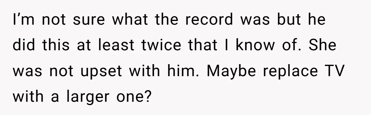 I’m not sure what the record was but he did this at least twice that I know of. She was not upset with him. Maybe replace TV with a larger...