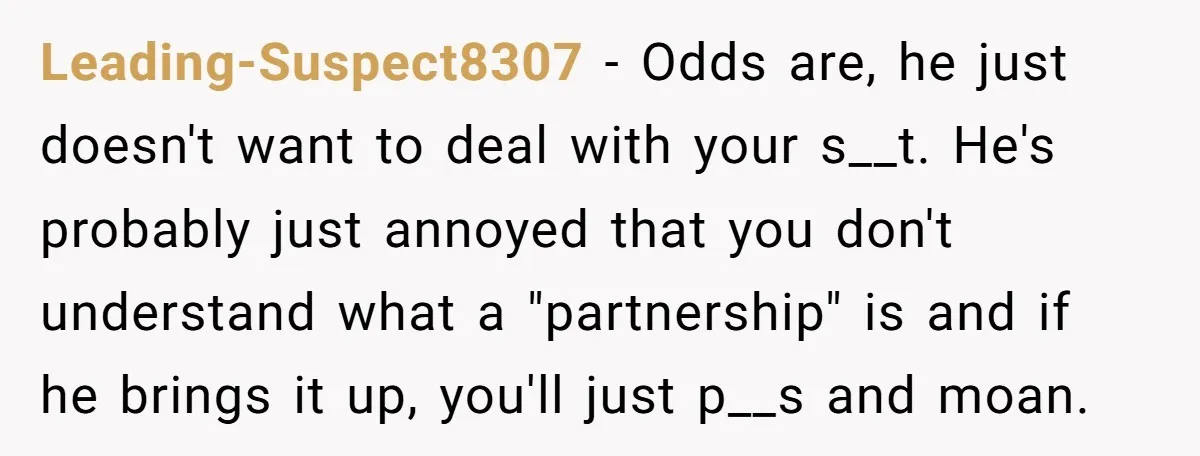 Leading-Suspect8307 − Odds are, he just doesn't want to deal with your s__t. He's probably just annoyed that you don't understand what a "partnership" is and if he brings it...