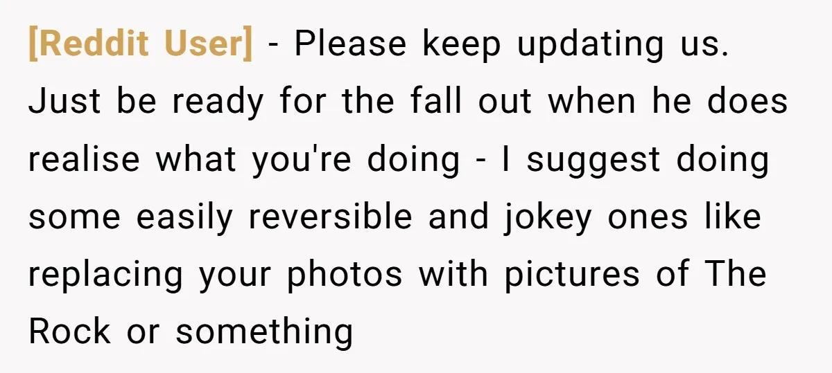 [Reddit User] − Please keep updating us. Just be ready for the fall out when he does realise what you're doing - I suggest doing some easily reversible and jokey...
