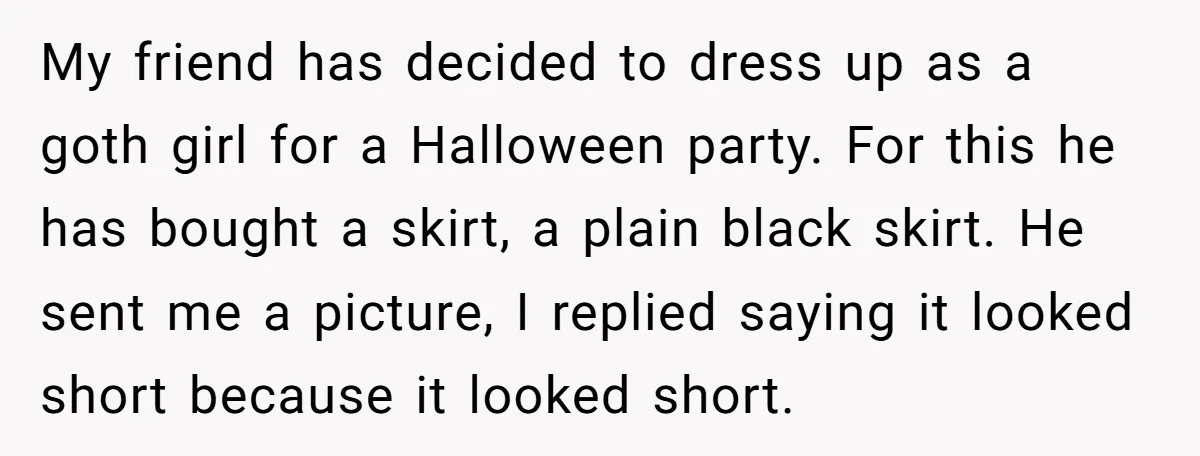 My friend has decided to dress up as a goth girl for a Halloween party. For this he has bought a skirt, a plain black skirt. He sent me a...