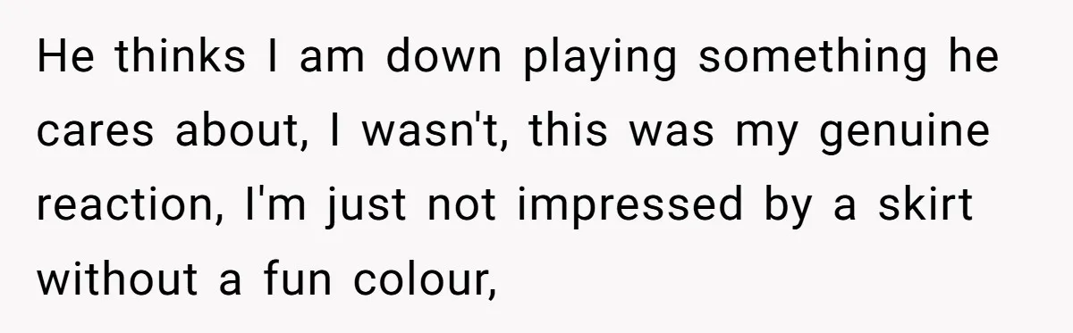 He thinks I am down playing something he cares about, I wasn't, this was my genuine reaction, I'm just not impressed by a skirt without a fun colour,
