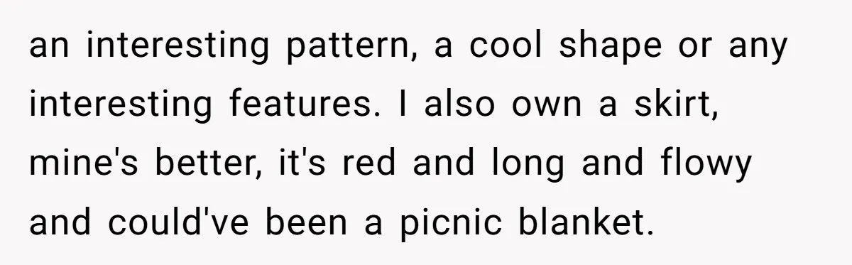 an interesting pattern, a cool shape or any interesting features. I also own a skirt, mine's better, it's red and long and flowy and could've been a picnic blanket.