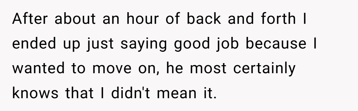 After about an hour of back and forth I ended up just saying good job because I wanted to move on, he most certainly knows that I didn't mean it.