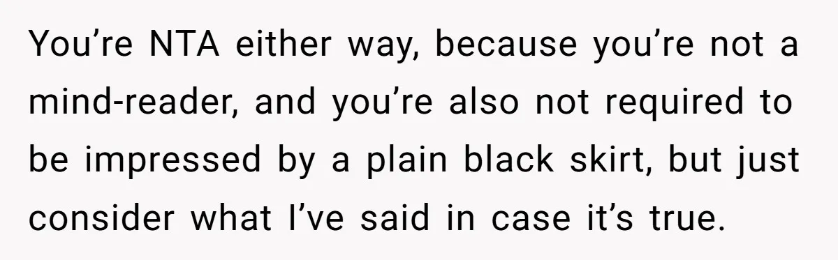You’re NTA either way, because you’re not a mind-reader, and you’re also not required to be impressed by a plain black skirt, but just consider what I’ve said in case...