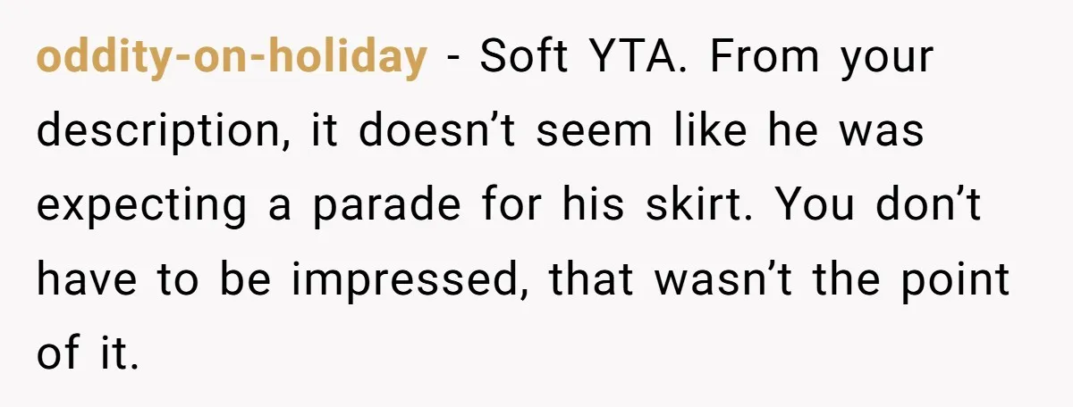 oddity-on-holiday − Soft YTA. From your description, it doesn’t seem like he was expecting a parade for his skirt. You don’t have to be impressed, that wasn’t the point of...