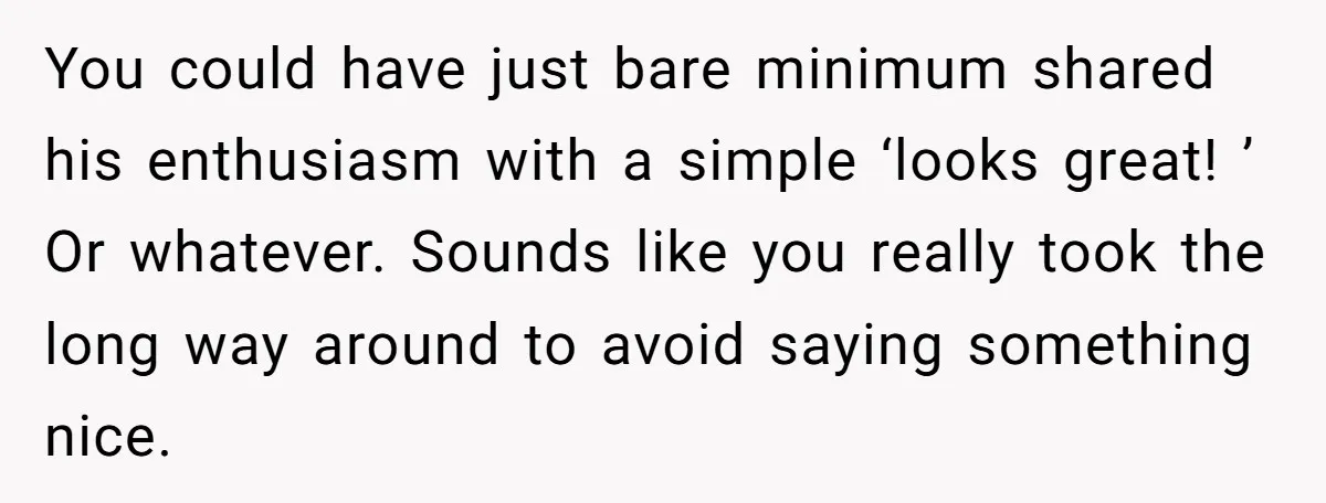 You could have just bare minimum shared his enthusiasm with a simple ‘looks great! ’ Or whatever. Sounds like you really took the long way around to avoid saying something...