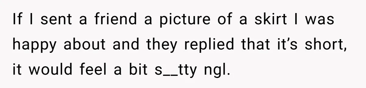 If I sent a friend a picture of a skirt I was happy about and they replied that it’s short, it would feel a bit s__tty ngl.