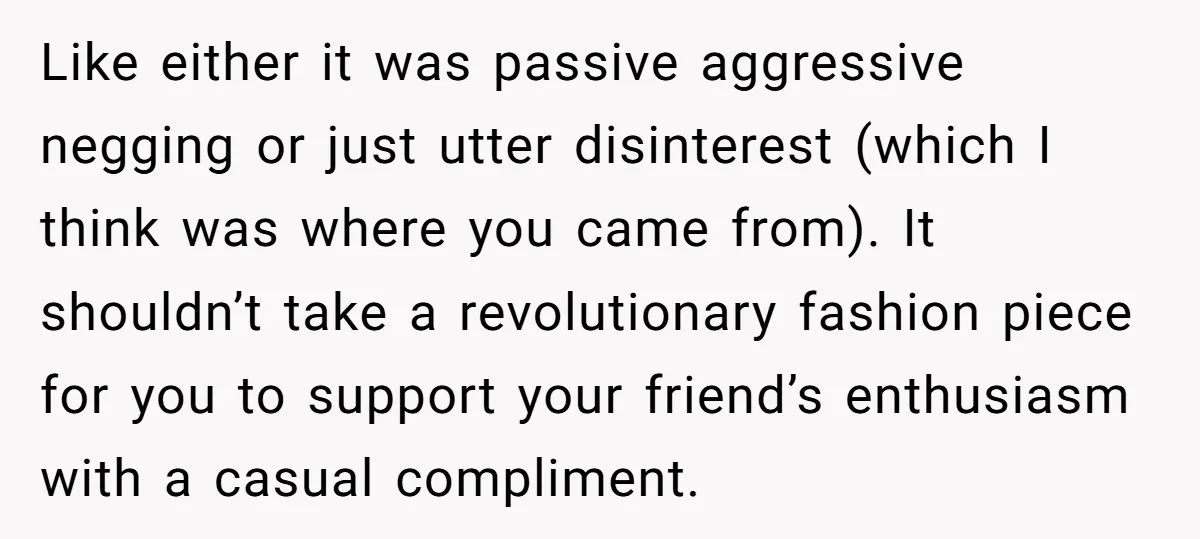 Like either it was passive aggressive negging or just utter disinterest (which I think was where you came from). It shouldn’t take a revolutionary fashion piece for you to support...