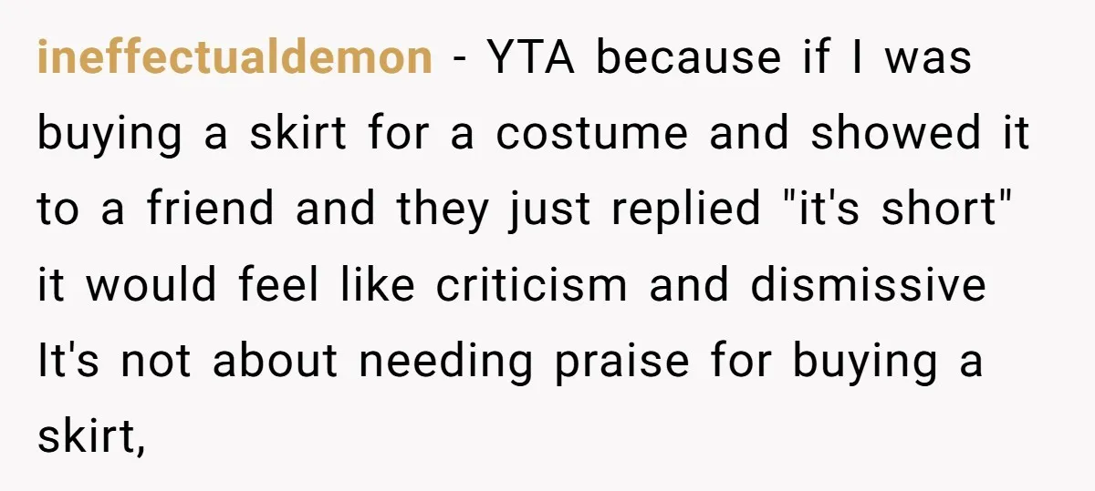 ineffectualdemon − YTA because if I was buying a skirt for a costume and showed it to a friend and they just replied "it's short" it would feel like criticism...