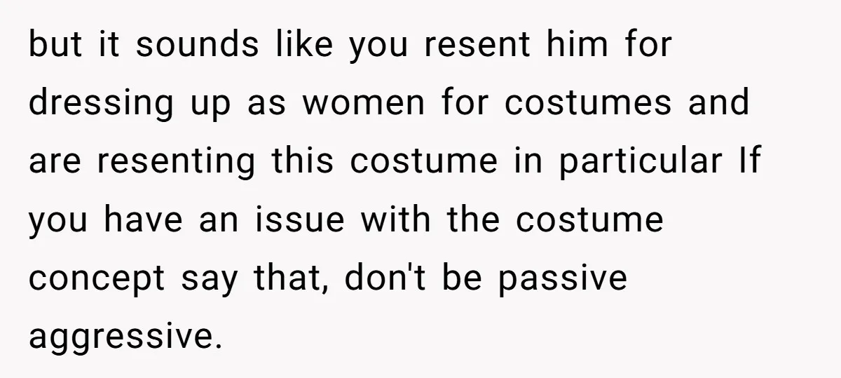 but it sounds like you resent him for dressing up as women for costumes and are resenting this costume in particular If you have an issue with the costume concept...