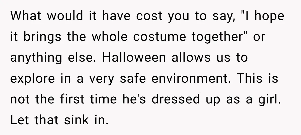What would it have cost you to say, "I hope it brings the whole costume together" or anything else. Halloween allows us to explore in a very safe environment. This...