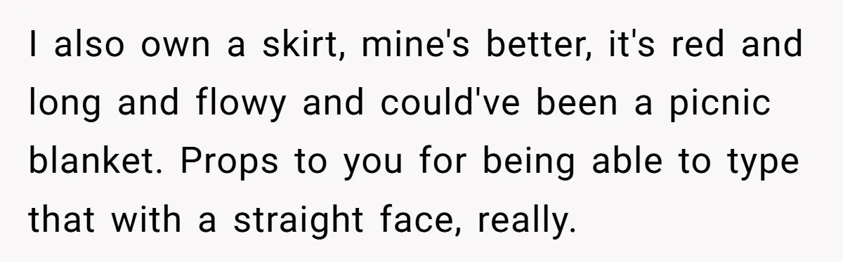 I also own a skirt, mine's better, it's red and long and flowy and could've been a picnic blanket. Props to you for being able to type that with a...
