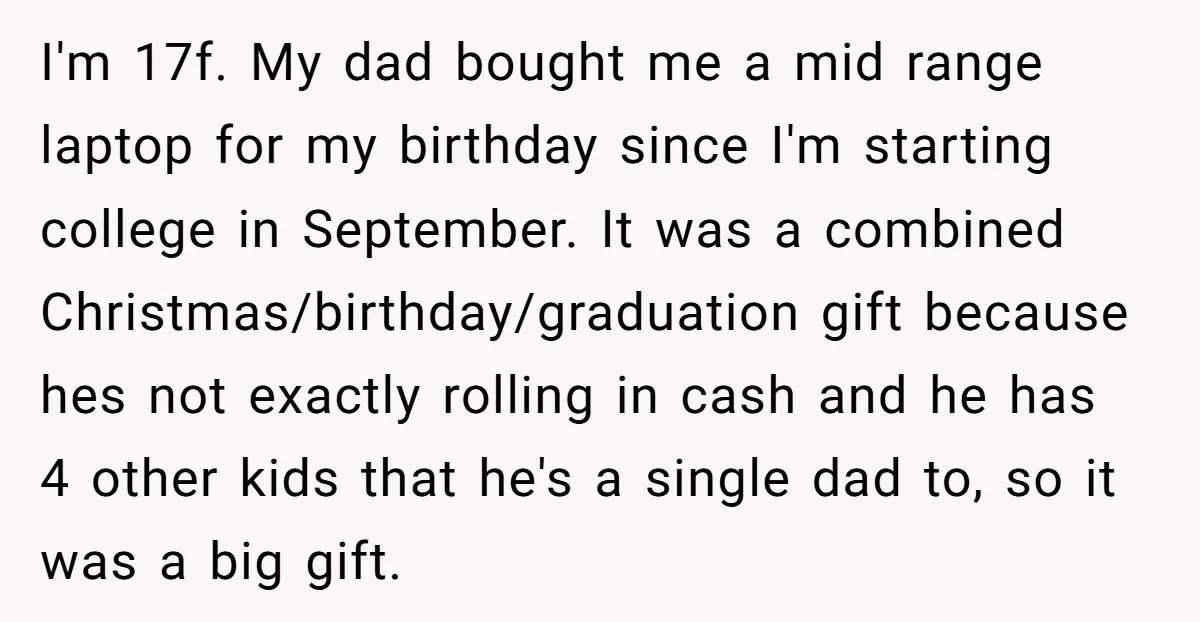 I'm 17f. My dad bought me a mid range laptop for my birthday since I'm starting college in September. It was a combined Christmas/birthday/graduation gift because hes not exactly rolling...