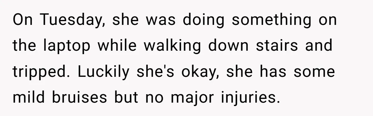 On Tuesday, she was doing something on the laptop while walking down stairs and tripped. Luckily she's okay, she has some mild bruises but no major injuries.