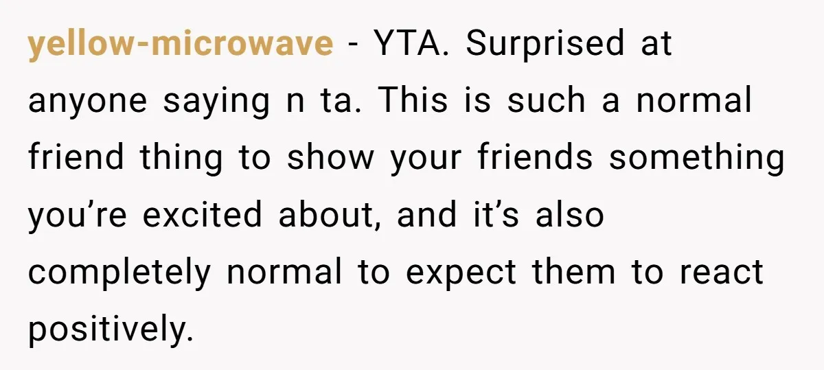 yellow-microwave − YTA. Surprised at anyone saying n ta. This is such a normal friend thing to show your friends something you’re excited about, and it’s also completely normal to...