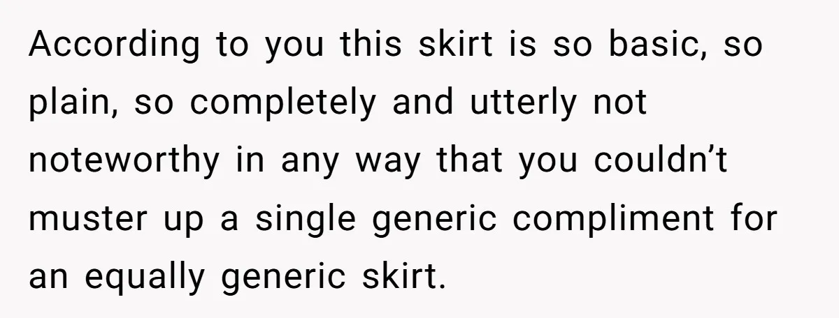 According to you this skirt is so basic, so plain, so completely and utterly not noteworthy in any way that you couldn’t muster up a single generic compliment for an...
