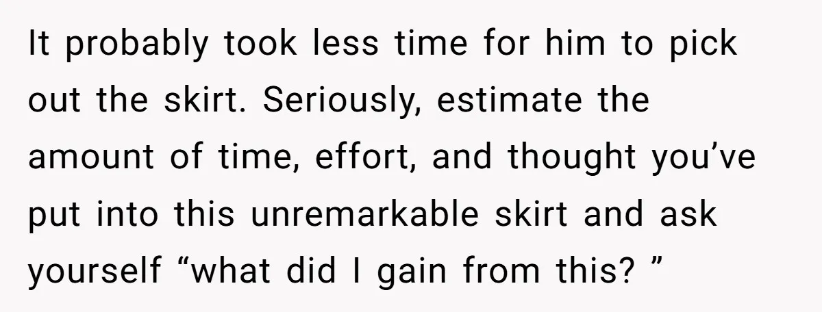 It probably took less time for him to pick out the skirt. Seriously, estimate the amount of time, effort, and thought you’ve put into this unremarkable skirt and ask yourself...