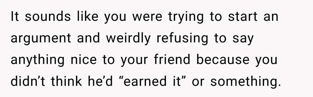 It sounds like you were trying to start an argument and weirdly refusing to say anything nice to your friend because you didn’t think he’d “earned it” or something.