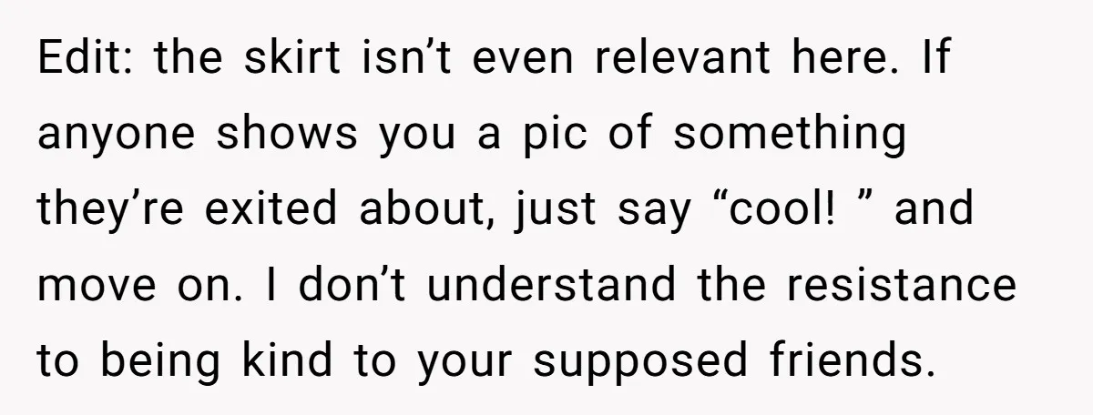 Edit: the skirt isn’t even relevant here. If anyone shows you a pic of something they’re exited about, just say “cool! ” and move on. I don’t understand the resistance...