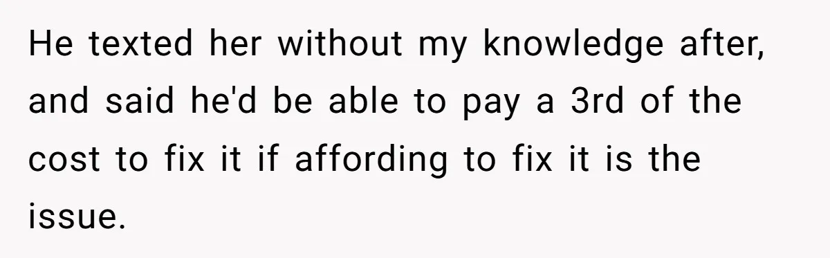 He texted her without my knowledge after, and said he'd be able to pay a 3rd of the cost to fix it if affording to fix it is the issue.