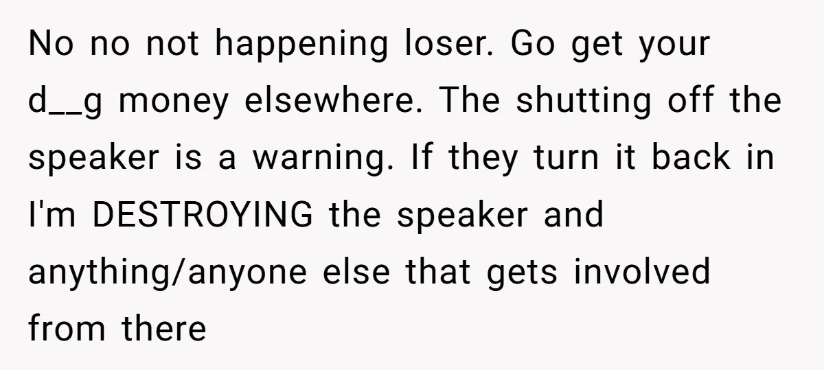 No no not happening loser. Go get your d__g money elsewhere. The shutting off the speaker is a warning. If they turn it back in I'm DESTROYING the speaker and...