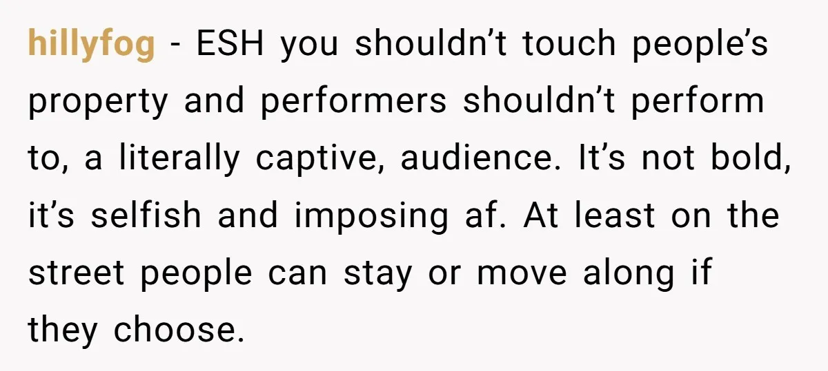 hillyfog - ESH you shouldn’t touch people’s property and performers shouldn’t perform to, a literally captive, audience. It’s not bold, it’s selfish and imposing af. At least on the street...