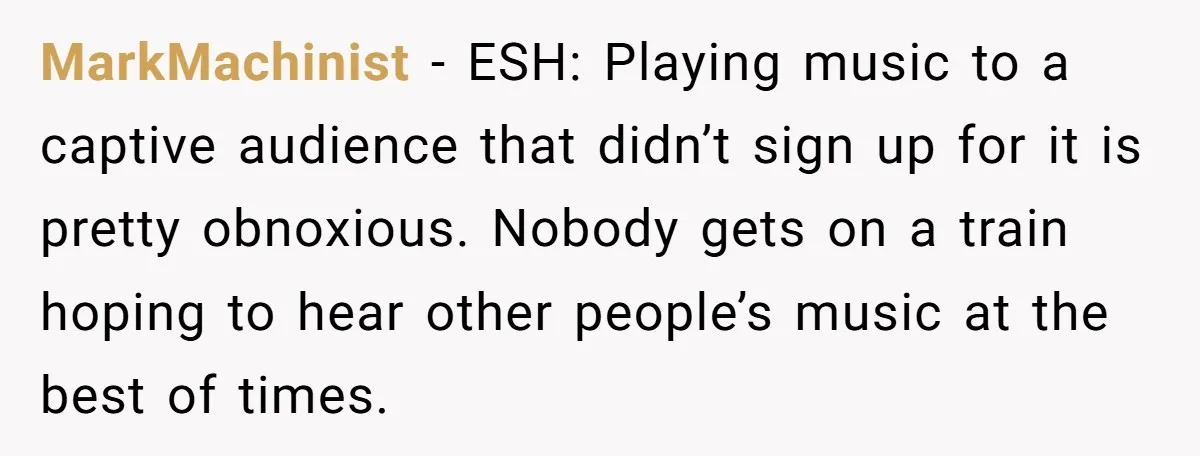 MarkMachinist - ESH: Playing music to a captive audience that didn’t sign up for it is pretty obnoxious. Nobody gets on a train hoping to hear other people’s music at...