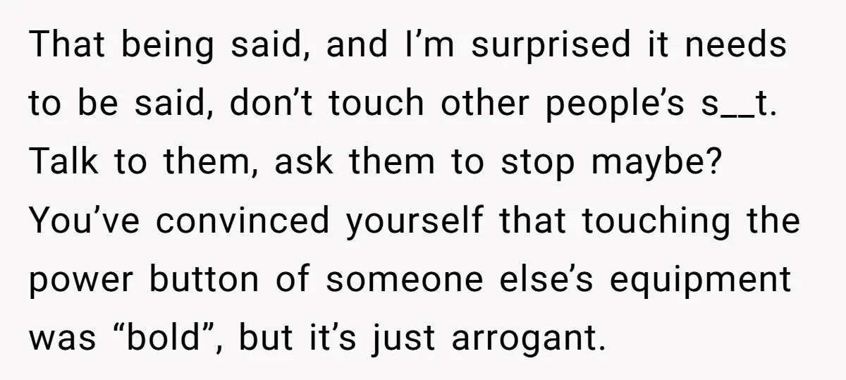 That being said, and I’m surprised it needs to be said, don’t touch other people’s s__t. Talk to them, ask them to stop maybe? You’ve convinced yourself that touching the...