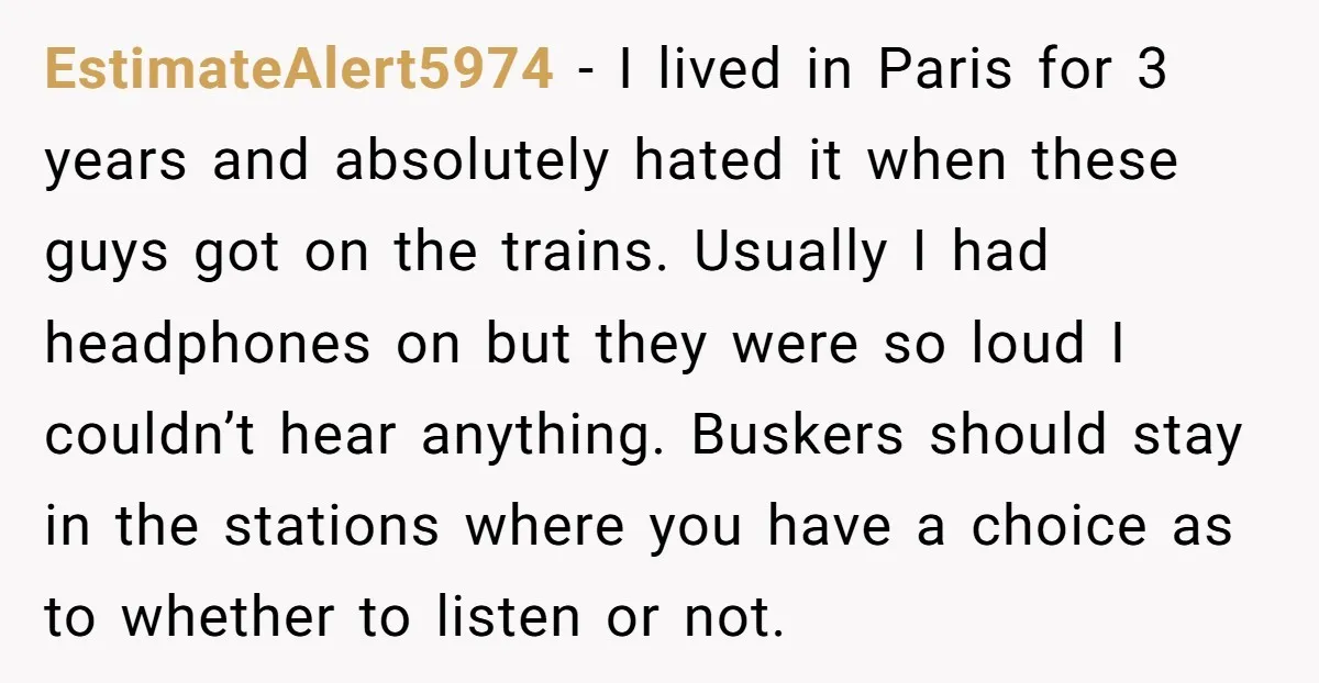 EstimateAlert5974 - I lived in Paris for 3 years and absolutely hated it when these guys got on the trains. Usually I had headphones on but they were so loud...