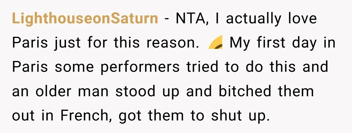 LighthouseonSaturn - NTA, I actually love Paris just for this reason. 😂 My first day in Paris some performers tried to do this and an older man stood up and...