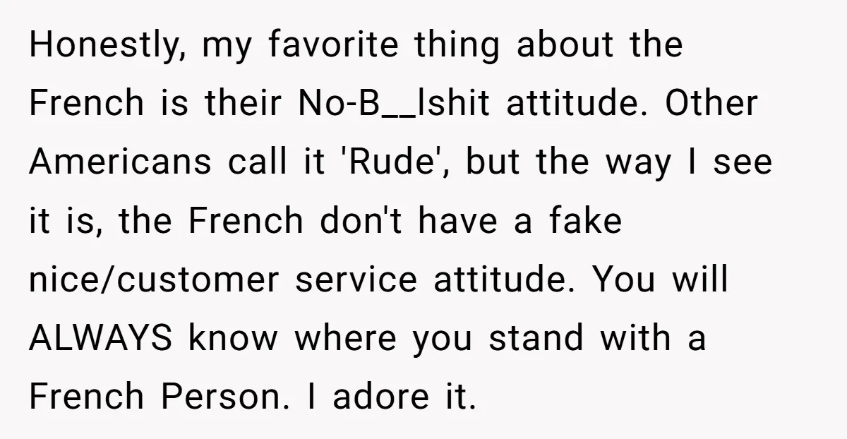 Honestly, my favorite thing about the French is their No-B__lshit attitude. Other Americans call it 'Rude', but the way I see it is, the French don't have a fake nice/customer...