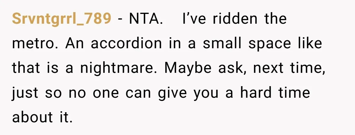 Srvntgrrl_789 - NTA. I’ve ridden the metro. An accordion in a small space like that is a nightmare. Maybe ask, next time, just so no one can give you a...