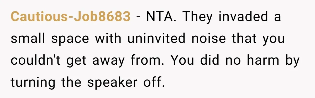 Cautious-Job8683 - NTA. They invaded a small space with uninvited noise that you couldn't get away from. You did no harm by turning the speaker off.