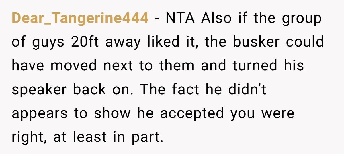 Dear_Tangerine444 - NTA Also if the group of guys 20ft away liked it, the busker could have moved next to them and turned his speaker back on. The fact he...
