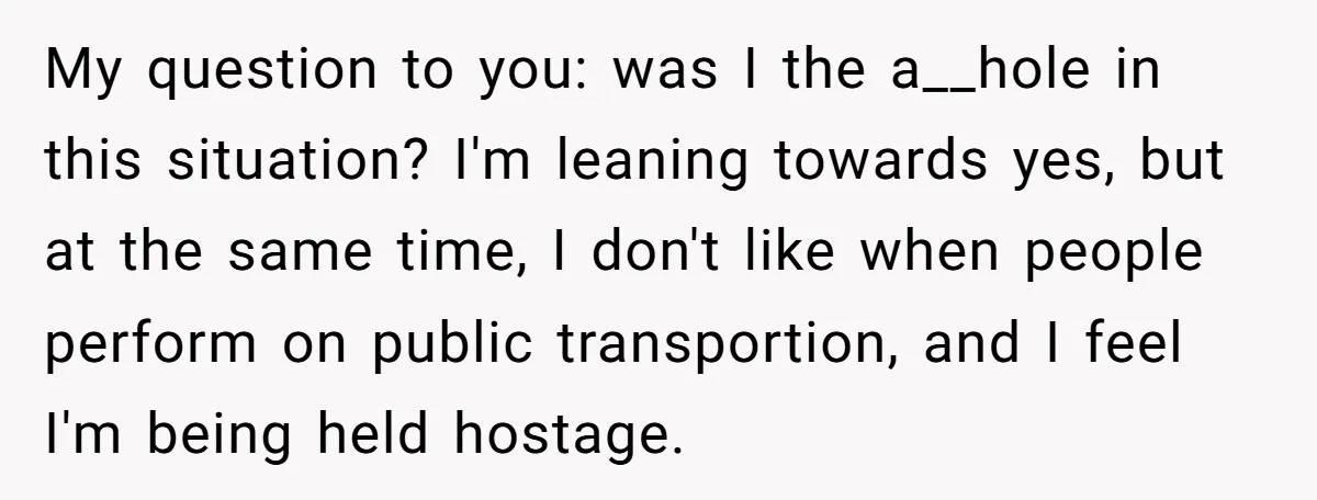 My question to you: was I the a__hole in this situation? I'm leaning towards yes, but at the same time, I don't like when people perform on public transportion, and...
