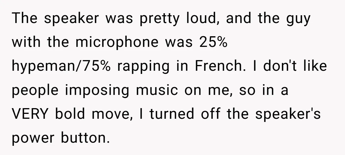 The speaker was pretty loud, and the guy with the microphone was 25% hypeman/75% rapping in French. I don't like people imposing music on me, so in a VERY bold...