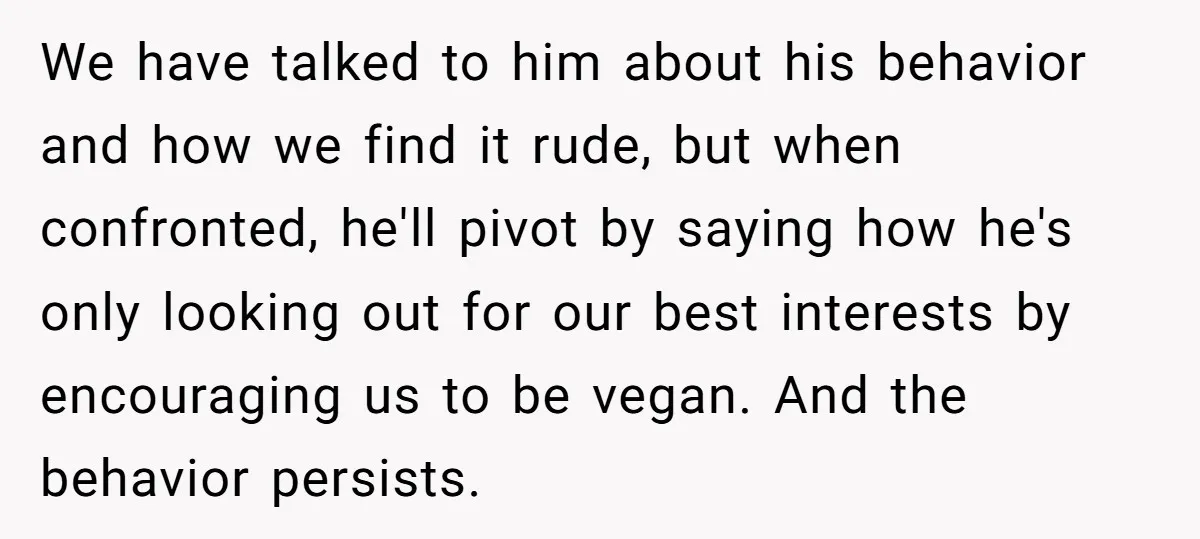 We have talked to him about his behavior and how we find it rude, but when confronted, he'll pivot by saying how he's only looking out for our best interests...