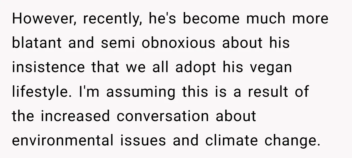 However, recently, he's become much more blatant and semi obnoxious about his insistence that we all adopt his vegan lifestyle. I'm assuming this is a result of the increased conversation...