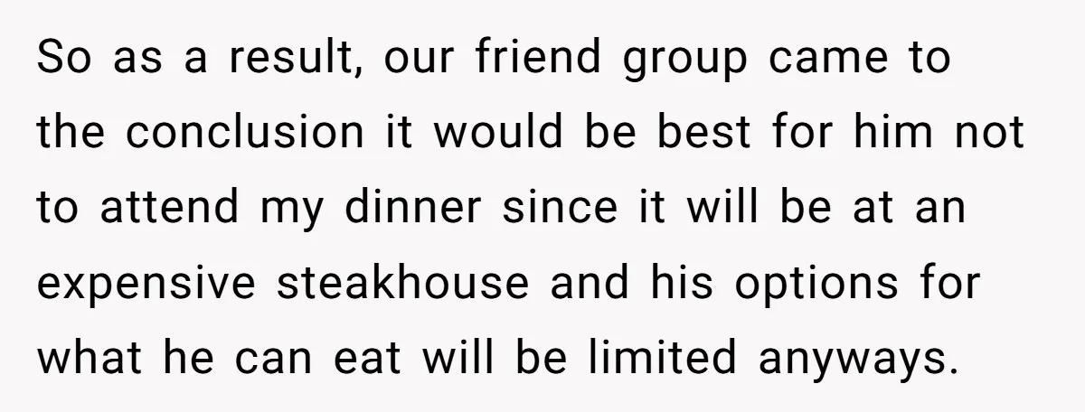 So as a result, our friend group came to the conclusion it would be best for him not to attend my dinner since it will be at an expensive steakhouse...