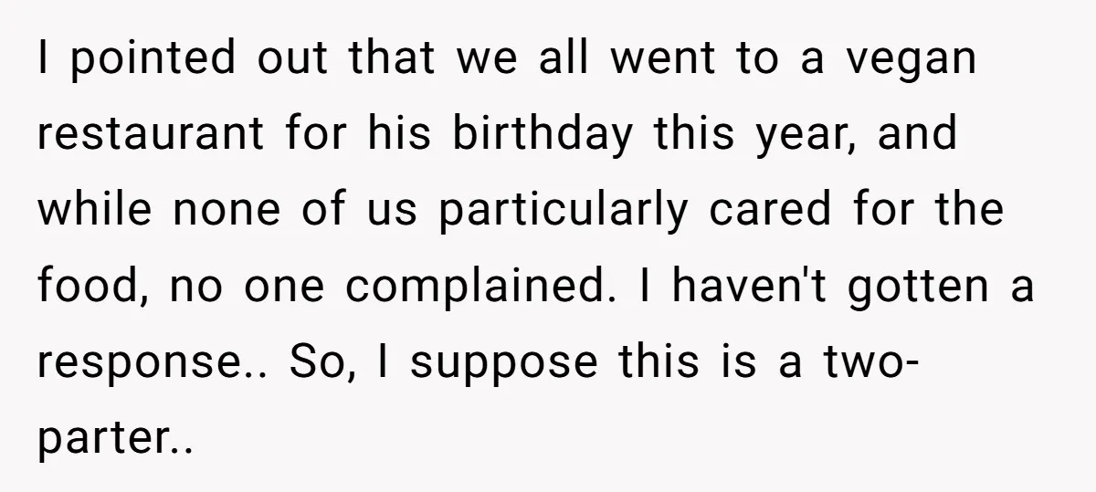 I pointed out that we all went to a vegan restaurant for his birthday this year, and while none of us particularly cared for the food, no one complained. I...