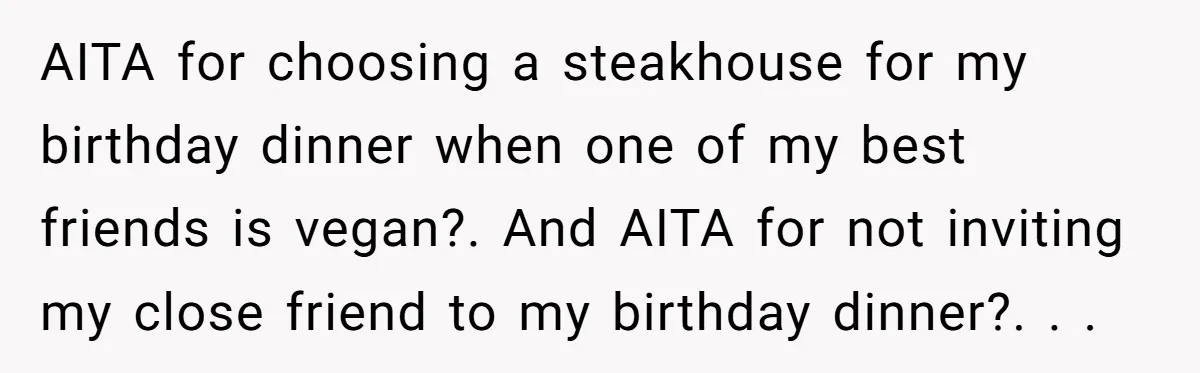 AITA for choosing a steakhouse for my birthday dinner when one of my best friends is vegan?. And AITA for not inviting my close friend to my birthday dinner?. ​....