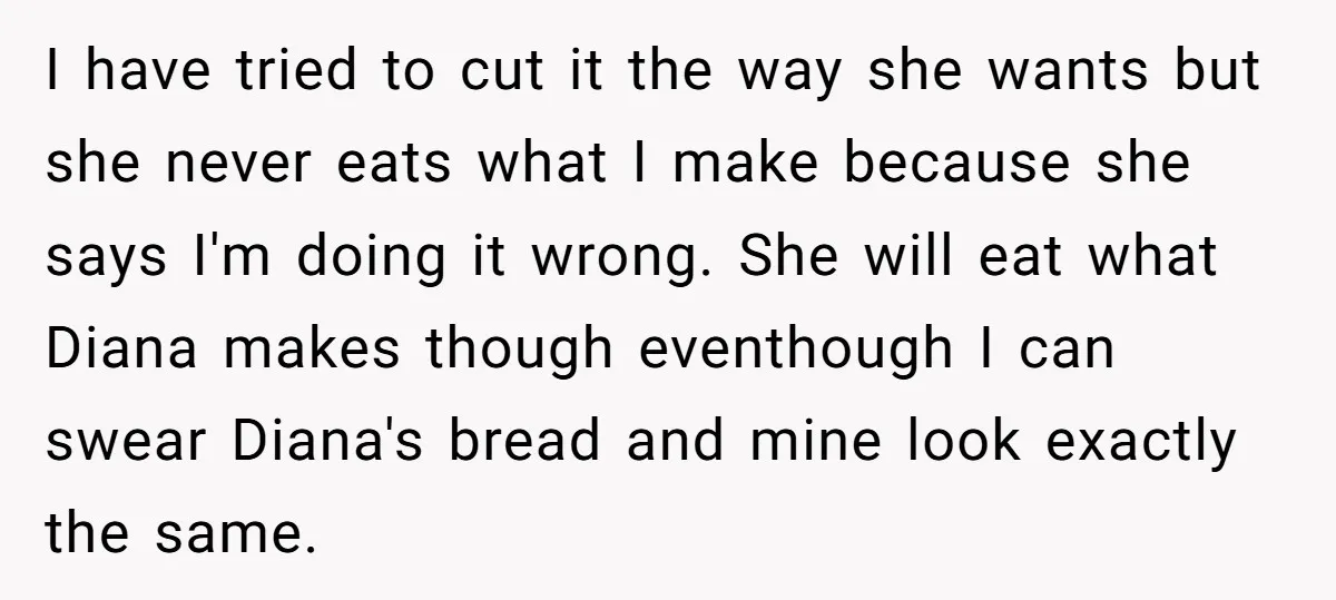 I have tried to cut it the way she wants but she never eats what I make because she says I'm doing it wrong. She will eat what Diana makes...