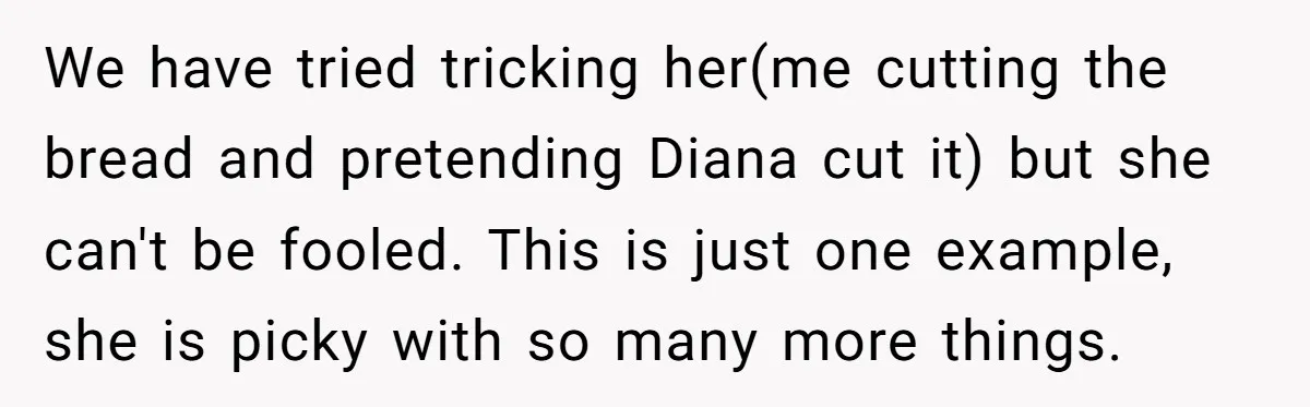 We have tried tricking her(me cutting the bread and pretending Diana cut it) but she can't be fooled. This is just one example, she is picky with so many more...
