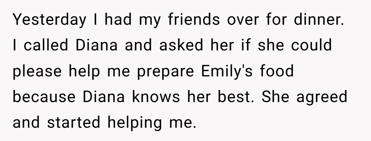 Yesterday I had my friends over for dinner. I called Diana and asked her if she could please help me prepare Emily's food because Diana knows her best. She agreed...