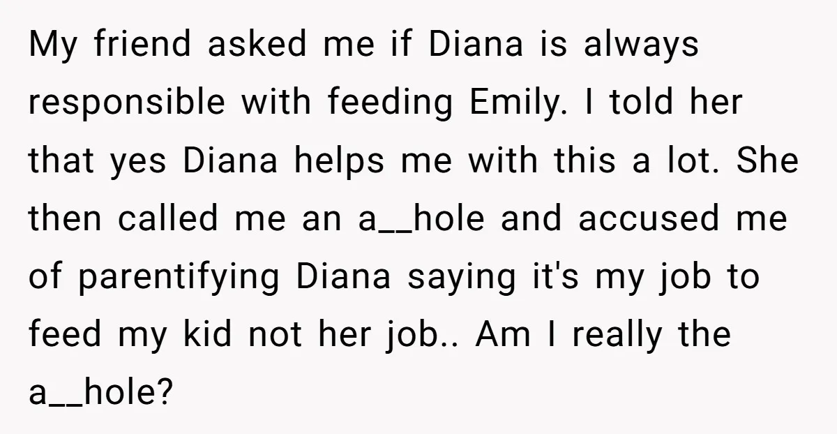 My friend asked me if Diana is always responsible with feeding Emily. I told her that yes Diana helps me with this a lot. She then called me an a__hole...
