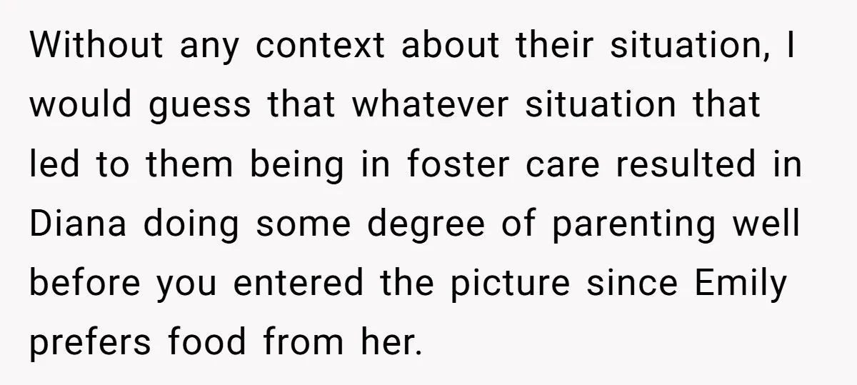 Without any context about their situation, I would guess that whatever situation that led to them being in foster care resulted in Diana doing some degree of parenting well before...