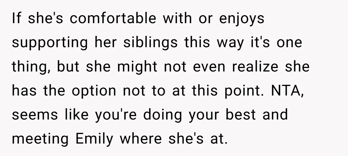 If she's comfortable with or enjoys supporting her siblings this way it's one thing, but she might not even realize she has the option not to at this point. NTA,...