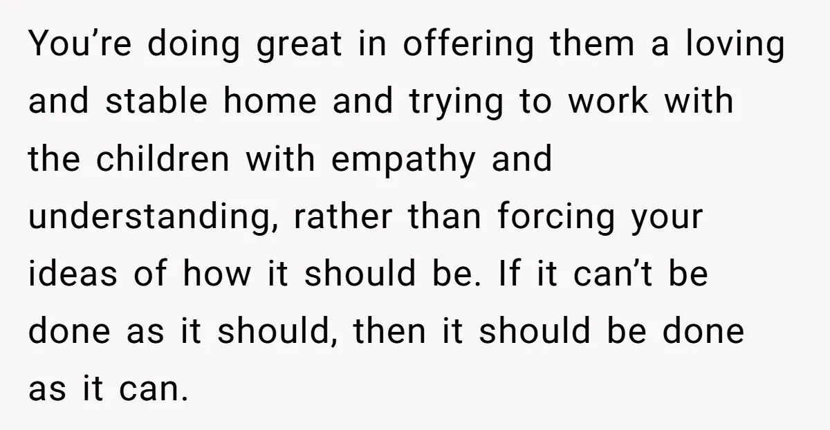 You’re doing great in offering them a loving and stable home and trying to work with the children with empathy and understanding, rather than forcing your ideas of how it...