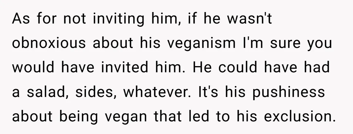 As for not inviting him, if he wasn't obnoxious about his veganism I'm sure you would have invited him. He could have had a salad, sides, whatever. It's his pushiness...