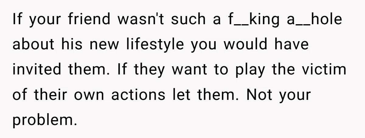 If your friend wasn't such a f__king a__hole about his new lifestyle you would have invited them. If they want to play the victim of their own actions let them....